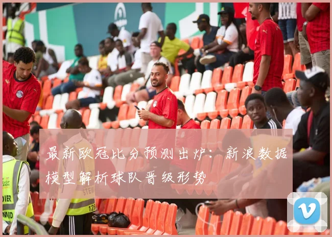 最新欧冠比分预测出炉:新浪数据模型解析球队晋级形势