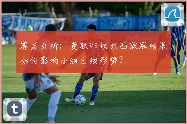 赛后分析:曼联vs切尔西欧冠结果如何影响小组出线形势?