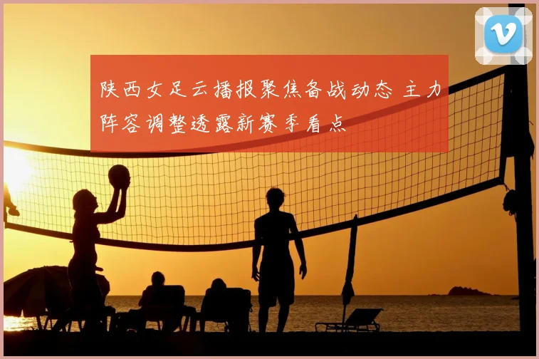 陕西女足云播报聚焦备战动态 主力阵容调整透露新赛季看点