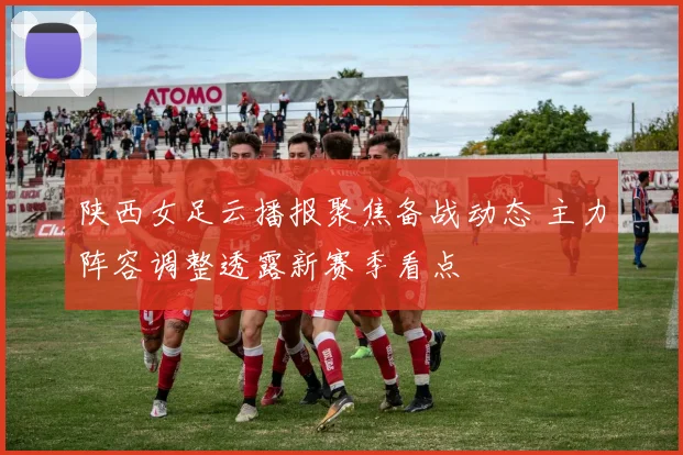 陕西女足云播报聚焦备战动态 主力阵容调整透露新赛季看点