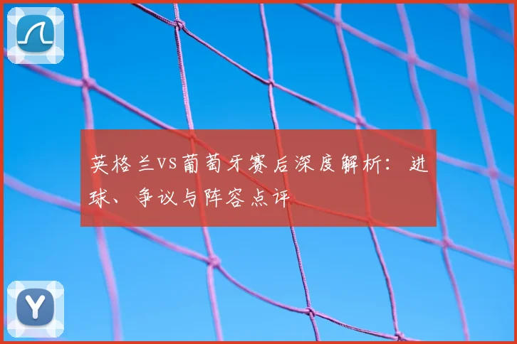 英格兰vs葡萄牙赛后深度解析：进球、争议与阵容点评